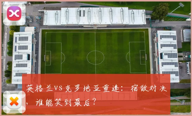 英格兰vs克罗地亚重逢:宿敌对决,谁能笑到最后?