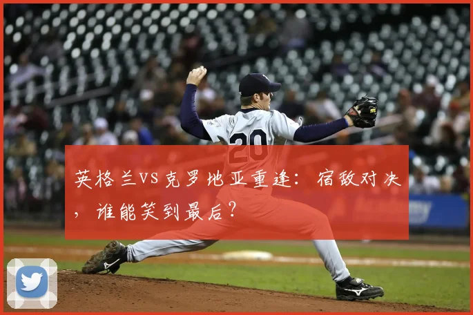 英格兰vs克罗地亚重逢:宿敌对决,谁能笑到最后?