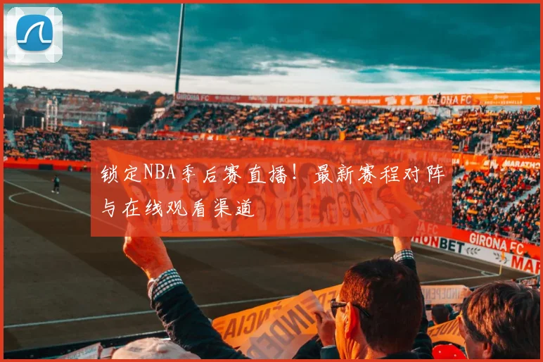 锁定NBA季后赛直播！最新赛程对阵与在线观看渠道