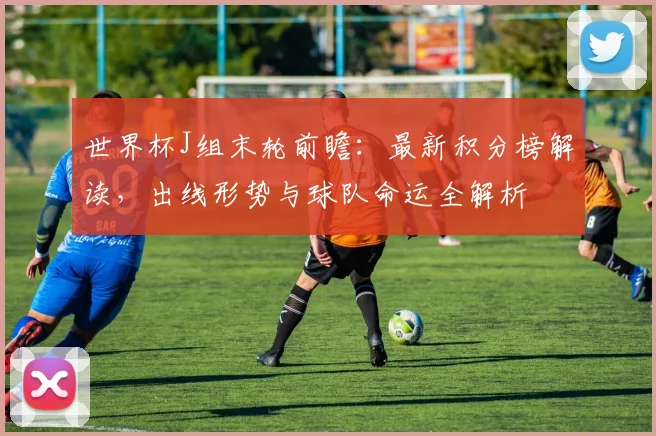 世界杯J组末轮前瞻：最新积分榜解读，出线形势与球队命运全解析