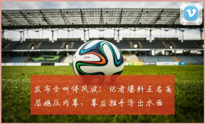 发布会叫停风波：记者爆料五名高层施压内幕，幕后推手浮出水面