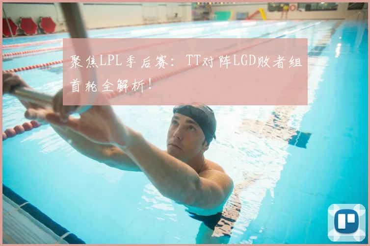 聚焦LPL季后赛：TT对阵LGD败者组首轮全解析！