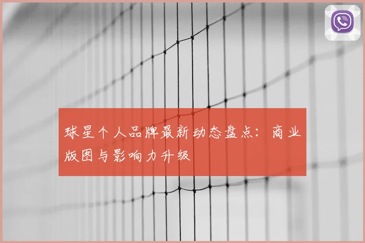 球星个人品牌最新动态盘点：商业版图与影响力升级