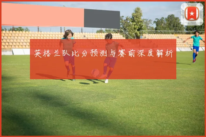 英格兰队比分预测与赛前深度解析