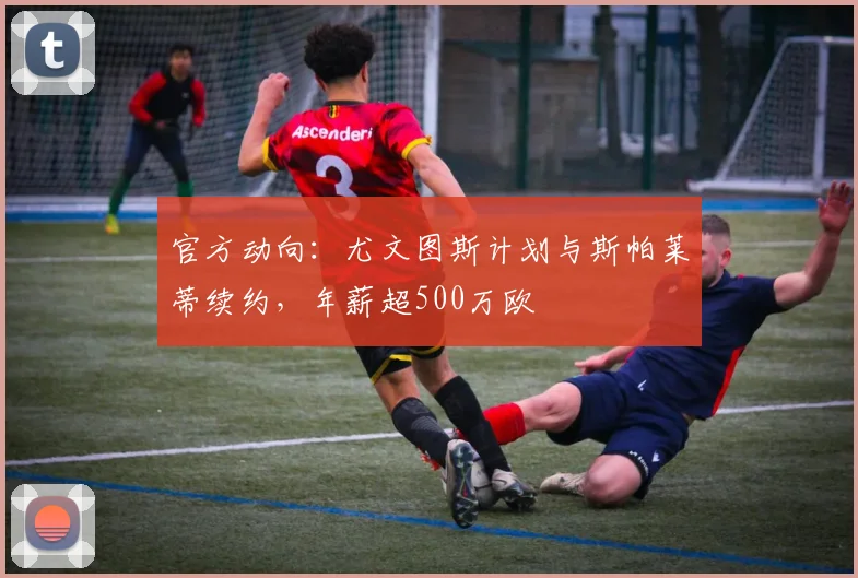 官方动向：尤文图斯计划与斯帕莱蒂续约，年薪超500万欧
