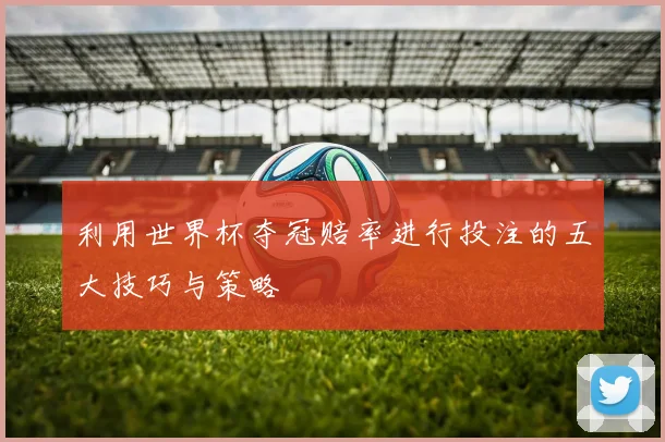 利用世界杯夺冠赔率进行投注的五大技巧与策略