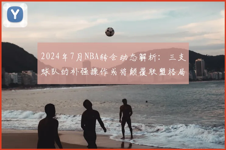 2024年7月NBA转会动态解析：三支球队的补强操作或将颠覆联盟格局