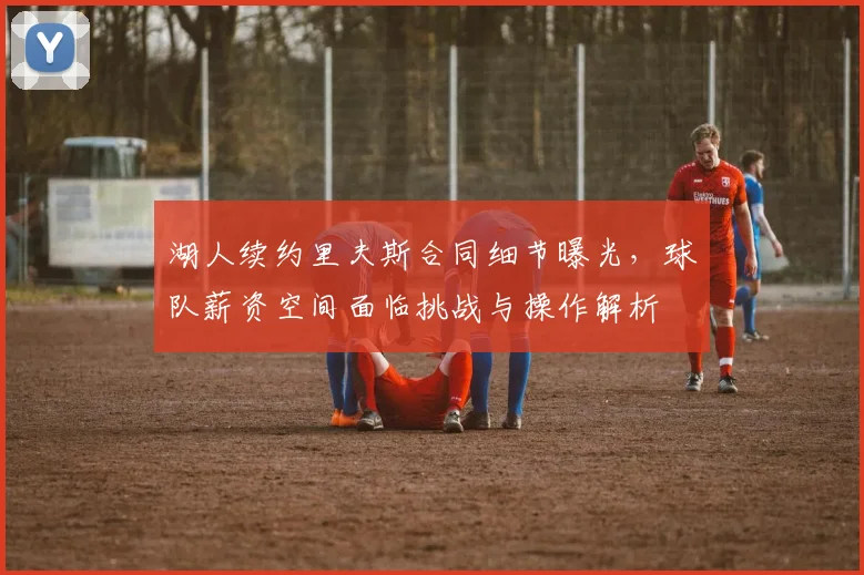 湖人续约里夫斯合同细节曝光，球队薪资空间面临挑战与操作解析