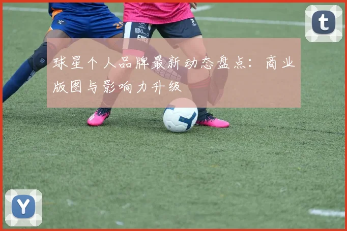球星个人品牌最新动态盘点：商业版图与影响力升级