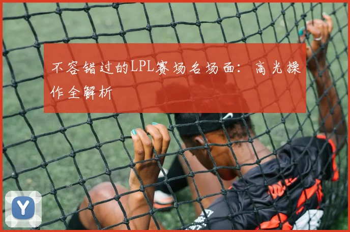 不容错过的LPL赛场名场面：高光操作全解析